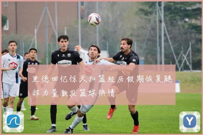 里德回忆惊天扣篮经历假期恢复腿部力量激发篮球热情