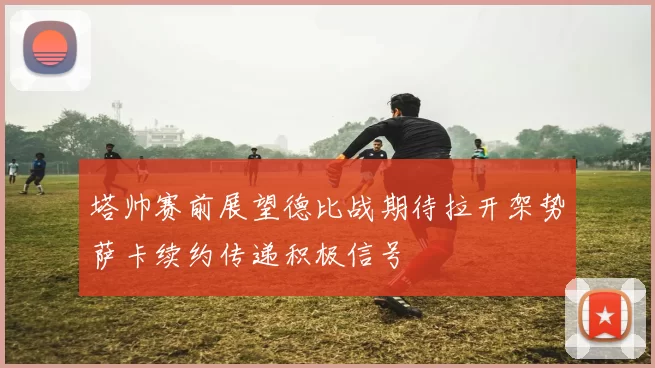 塔帅赛前展望德比战期待拉开架势萨卡续约传递积极信号