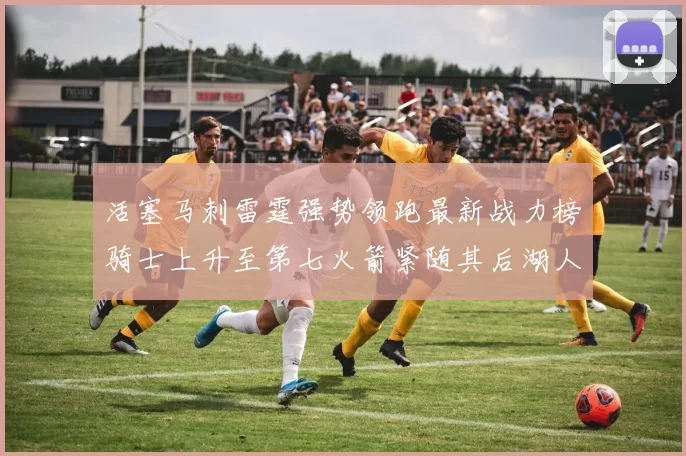 活塞马刺雷霆强势领跑最新战力榜骑士上升至第七火箭紧随其后湖人排名第十一