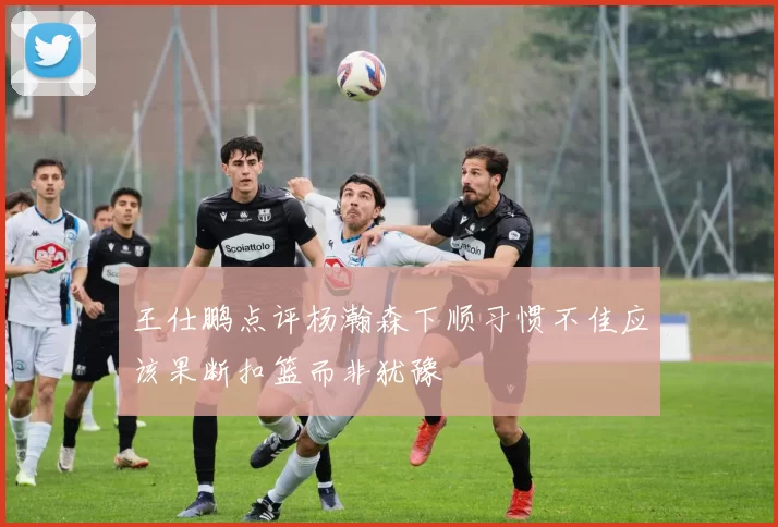 王仕鹏点评杨瀚森下顺习惯不佳应该果断扣篮而非犹豫