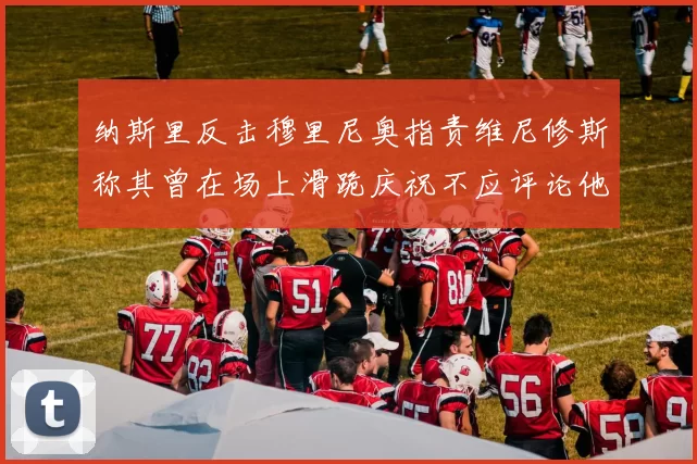 纳斯里反击穆里尼奥指责维尼修斯称其曾在场上滑跪庆祝不应评论他人
