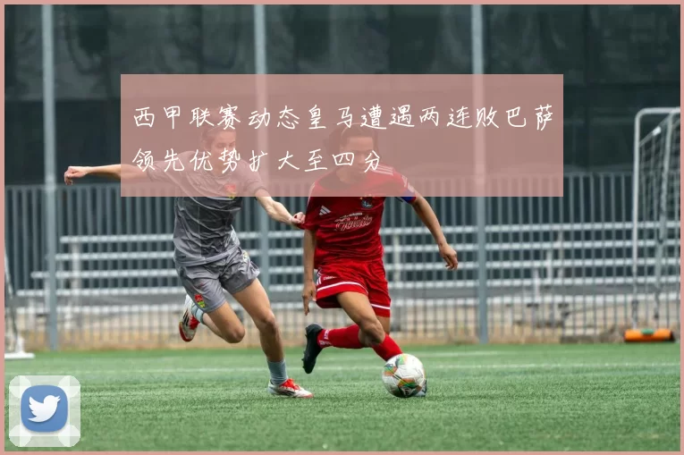 西甲联赛动态皇马遭遇两连败巴萨领先优势扩大至四分