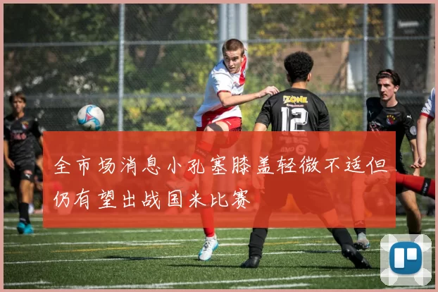 全市场消息小孔塞膝盖轻微不适但仍有望出战国米比赛