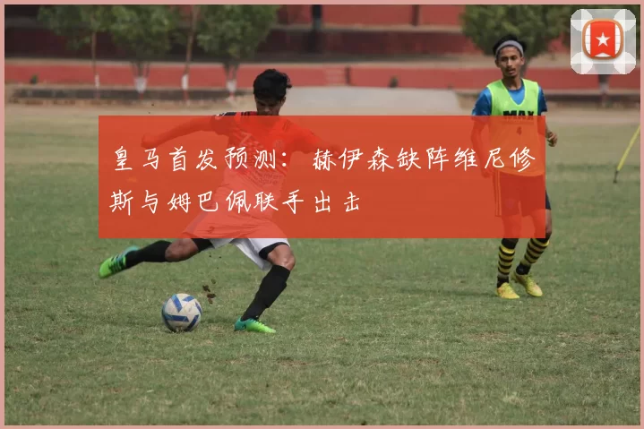 皇马首发预测：赫伊森缺阵维尼修斯与姆巴佩联手出击