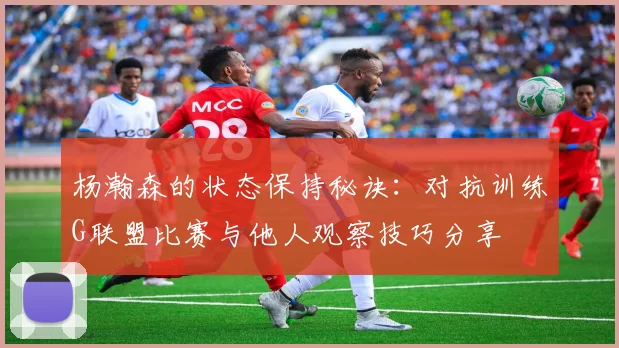 杨瀚森的状态保持秘诀：对抗训练G联盟比赛与他人观察技巧分享
