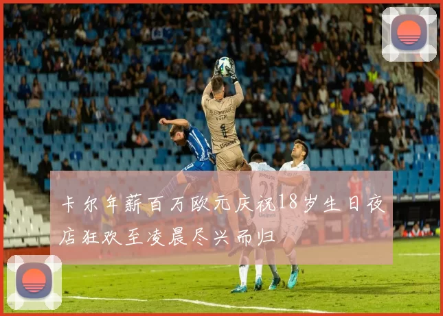 卡尔年薪百万欧元庆祝18岁生日夜店狂欢至凌晨尽兴而归