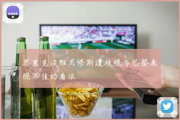 恩里克谈维尼修斯遭歧视与巴黎表现不佳的看法