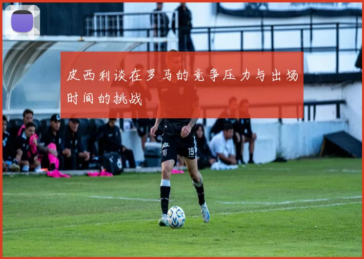 皮西利谈在罗马的竞争压力与出场时间的挑战