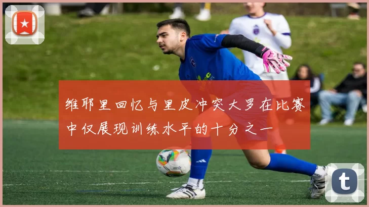 维耶里回忆与里皮冲突大罗在比赛中仅展现训练水平的十分之一