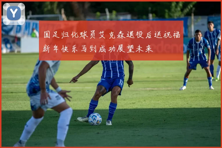 国足归化球员艾克森退役后送祝福新年快乐马到成功展望未来