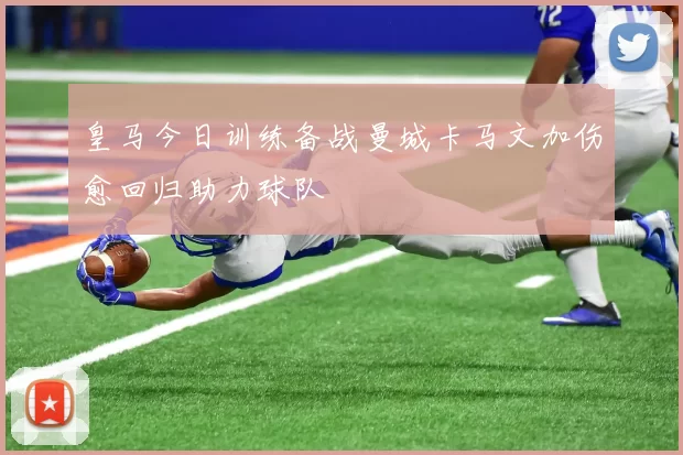 皇马今日训练备战曼城卡马文加伤愈回归助力球队