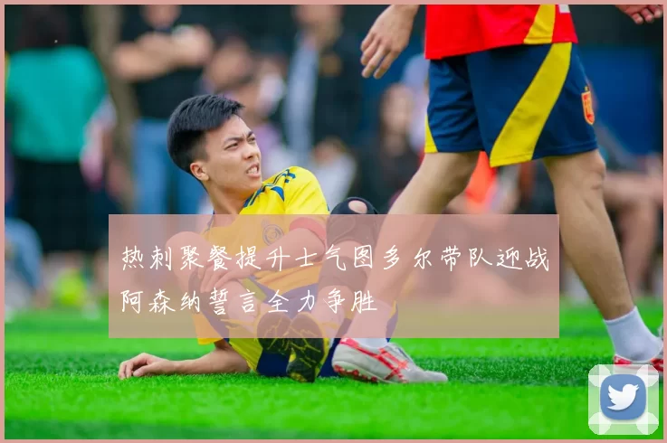 热刺聚餐提升士气图多尔带队迎战阿森纳誓言全力争胜
