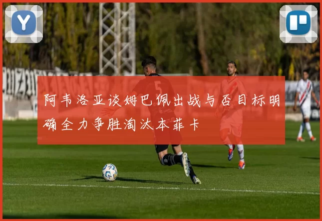 阿韦洛亚谈姆巴佩出战与否目标明确全力争胜淘汰本菲卡