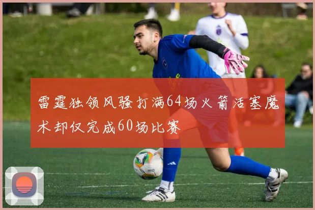雷霆独领风骚打满64场火箭活塞魔术却仅完成60场比赛