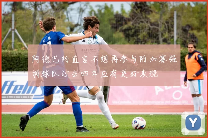 阿德巴约直言不想再参与附加赛强调球队过去四年应有更好表现